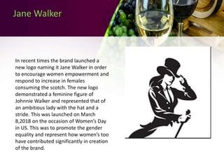 Jane Walker
In recent times the brand launched a
new logo naming it Jane Walker in order
to encourage women empowerment and
respond to increase in females
consuming the scotch. The new logo
demonstrated a feminine figure of
Johnnie Walker and represented that of
an ambitious lady with the hat and a
stride. This was launched on March
8,2018 on the occasion of Women’s Day
in US. This was to promote the gender
equality and represent how women’s too
have contributed significantly in creation
of the brand.
 