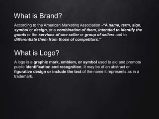 What is Brand?
According to the American Marketing Association -“A name, term, sign,
symbol or design, or a combination of them, intended to identify the
goods or the services of one seller or group of sellers and to
differentiate them from those of competitors.”
What is Logo?
A logo is a graphic mark, emblem, or symbol used to aid and promote
public identification and recognition. It may be of an abstract or
figurative design or include the text of the name it represents as in a
trademark.
 