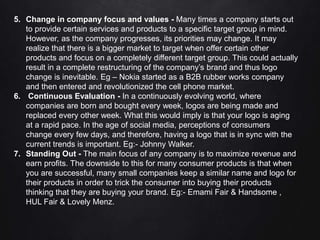 5. Change in company focus and values - Many times a company starts out
to provide certain services and products to a specific target group in mind.
However, as the company progresses, its priorities may change. It may
realize that there is a bigger market to target when offer certain other
products and focus on a completely different target group. This could actually
result in a complete restructuring of the company’s brand and thus logo
change is inevitable. Eg – Nokia started as a B2B rubber works company
and then entered and revolutionized the cell phone market.
6. Continuous Evaluation - In a continuously evolving world, where
companies are born and bought every week, logos are being made and
replaced every other week. What this would imply is that your logo is aging
at a rapid pace. In the age of social media, perceptions of consumers
change every few days, and therefore, having a logo that is in sync with the
current trends is important. Eg:- Johnny Walker.
7. Standing Out - The main focus of any company is to maximize revenue and
earn profits. The downside to this for many consumer products is that when
you are successful, many small companies keep a similar name and logo for
their products in order to trick the consumer into buying their products
thinking that they are buying your brand. Eg:- Emami Fair & Handsome ,
HUL Fair & Lovely Menz.
 