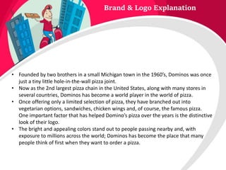 Brand & Logo Explanation
• Founded by two brothers in a small Michigan town in the 1960’s, Dominos was once
just a tiny little hole-in-the-wall pizza joint.
• Now as the 2nd largest pizza chain in the United States, along with many stores in
several countries, Dominos has become a world player in the world of pizza.
• Once offering only a limited selection of pizza, they have branched out into
vegetarian options, sandwiches, chicken wings and, of course, the famous pizza.
One important factor that has helped Domino’s pizza over the years is the distinctive
look of their logo.
• The bright and appealing colors stand out to people passing nearby and, with
exposure to millions across the world; Dominos has become the place that many
people think of first when they want to order a pizza.
 