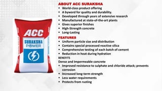 BENEFITS
Dense and Impermeable concrete
 Improved resistance to sulphate and chloride attack; prevents
corrosion
 Increased long-term strength
 Less water requirements
 Protects from rusting
ABOUT ACC SURAKSHA
 World-class product offering
 A byword for quality and durability.
 Developed through years of extensive research
 Manufactured at state-of-the-art plants
 Gives superior finishes
 High-Strength concrete
 Long-Lasting
FEATURES
 Uniform particle size and distribution
 Contains special processed reactive silica
 Comprehensive testing of each batch of cement
 Reduction in heat during hydration
 