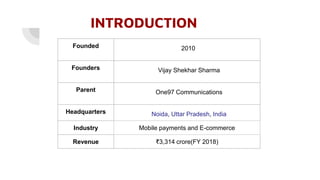 INTRODUCTION
Founded 2010
Founders Vijay Shekhar Sharma
Parent One97 Communications
Headquarters Noida, Uttar Pradesh, India
Industry Mobile payments and E-commerce
Revenue ₹3,314 crore(FY 2018)
 