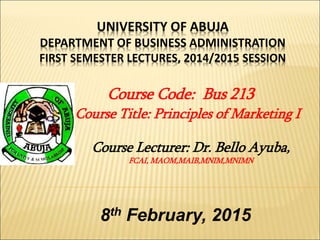UNIVERSITY OF ABUJA
DEPARTMENT OF BUSINESS ADMINISTRATION
FIRST SEMESTER LECTURES, 2014/2015 SESSION
Course Code: Bus 213
Course Title: Principles of Marketing I
Course Lecturer: Dr. Bello Ayuba,
FCAI, MAOM,MAIB,MNIM,MNIMN
8th February, 2015
 