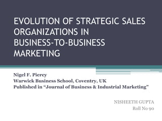 EVOLUTION OF STRATEGIC SALES
ORGANIZATIONS IN
BUSINESS-TO-BUSINESS
MARKETING

Nigel F. Piercy
Warwick Business School, Coventry, UK
Published in “Journal of Business & Industrial Marketing”


                                          NISHEETH GUPTA
                                                Roll No 90
 