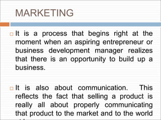 MARKETING
 It is a process that begins right at the
moment when an aspiring entrepreneur or
business development manager realizes
that there is an opportunity to build up a
business.
 It is also about communication. This
reflects the fact that selling a product is
really all about properly communicating
that product to the market and to the world
 