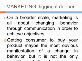 MARKETING digging it deeper
 On a broader scale, marketing is
all about changing behavior
through communication in order to
achieve objectives.
 Getting consumer to buy your
product maybe the most obvious
manifestation of a change in
behavior, but it is not the only
 