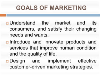 GOALS OF MARKETING
 Understand the market and its
consumers, and satisfy their changing
needs and wants.
 Introduce and innovate products and
services that improve human condition
and the quality of life.
 Design and implement effective
customer-driven marketing strategies.
 