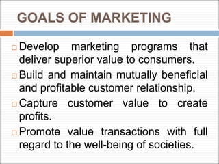 GOALS OF MARKETING
 Develop marketing programs that
deliver superior value to consumers.
 Build and maintain mutually beneficial
and profitable customer relationship.
 Capture customer value to create
profits.
 Promote value transactions with full
regard to the well-being of societies.
 