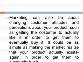  Marketing can also be about
changing costumer attitudes and
perceptions about your product, such
as getting the costumer to actually
like it in order to get them to
eventually buy it. It could be as
simple as making the market realize
that your product actually exists-
again, in order to get them to
 