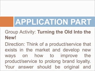 Group Activity: Turning the Old Into the
New!
Direction: Think of a product/service that
exists in the market and develop new
ways on how to improve the
product/service to prolong brand loyalty.
Your answer should be original and
APPLICATION PART
 