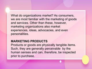 What do organizations market? As consumers,
we are most familiar with the marketing of goods
and services. Other than these, however,
marketing organizations also market
experiences, ideas, advocacies, and even
personalities.
MARKETING PRODUCTS
Products or goods are physically tangible items.
Such, they are generally perceivable by the
human senses and can, therefore, be inspected
prior to purchase.
 