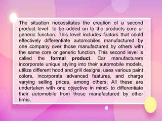 The situation necessitates the creation of a second
product level to be added on to the products core or
generic function. This level includes factors that could
effectively differentiate automobiles manufactured by
one company over those manufactured by others with
the same core or generic function. This second level is
called the formal product. Car manufacturers
incorporate unique styling into their automobile models,
utilize different hood and grill designs, uses various paint
colors, incorporate advanced features, and charge
varying selling prices, among others. All these are
undertaken with one objective in mind- to differentiate
their automobile from those manufactured by other
firms.
 