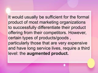 It would usually be sufficient for the formal
product of most marketing organizations
to successfully differentiate their product
offering from their competitors. However,
certain types of products/goods ,
particularly those that are very expensive
and have long service lives, require a third
level: the augmented product.
 