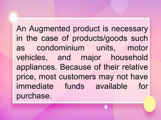 An Augmented product is necessary
in the case of products/goods such
as condominium units, motor
vehicles, and major household
appliances. Because of their relative
price, most customers may not have
immediate funds available for
purchase.
 