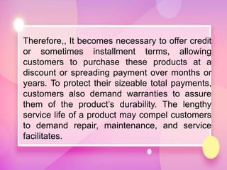 Therefore,, It becomes necessary to offer credit
or sometimes installment terms, allowing
customers to purchase these products at a
discount or spreading payment over months or
years. To protect their sizeable total payments,
customers also demand warranties to assure
them of the product’s durability. The lengthy
service life of a product may compel customers
to demand repair, maintenance, and service
facilitates.
 