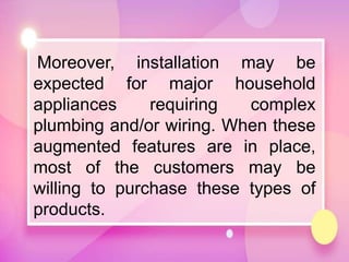 Moreover, installation may be
expected for major household
appliances requiring complex
plumbing and/or wiring. When these
augmented features are in place,
most of the customers may be
willing to purchase these types of
products.
 