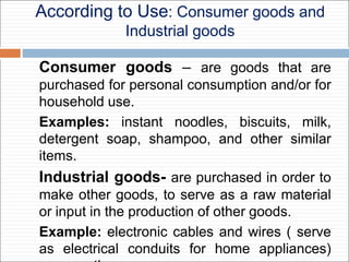 According to Use: Consumer goods and
Industrial goods
Consumer goods – are goods that are
purchased for personal consumption and/or for
household use.
Examples: instant noodles, biscuits, milk,
detergent soap, shampoo, and other similar
items.
Industrial goods- are purchased in order to
make other goods, to serve as a raw material
or input in the production of other goods.
Example: electronic cables and wires ( serve
as electrical conduits for home appliances)
 