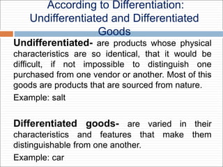 According to Differentiation:
Undifferentiated and Differentiated
Goods
Undifferentiated- are products whose physical
characteristics are so identical, that it would be
difficult, if not impossible to distinguish one
purchased from one vendor or another. Most of this
goods are products that are sourced from nature.
Example: salt
Differentiated goods- are varied in their
characteristics and features that make them
distinguishable from one another.
Example: car
 