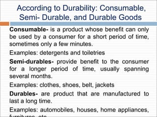 According to Durability: Consumable,
Semi- Durable, and Durable Goods
Consumable- is a product whose benefit can only
be used by a consumer for a short period of time,
sometimes only a few minutes.
Examples: detergents and toiletries
Semi-durables- provide benefit to the consumer
for a longer period of time, usually spanning
several months.
Examples: clothes, shoes, belt, jackets
Durables- are product that are manufactured to
last a long time.
Examples: automobiles, houses, home appliances,
 