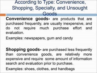 According to Type: Convenience,
Shopping, Specialty, and Unsought
Goods
Convenience goods- are products that are
purchased frequently, are usually inexpensive, and
do not require much purchase effort and
evaluation.
Examples: newspapers, gum and candy
Shopping goods- are purchased less frequently
than convenience goods, are relatively more
expensive and require some amount of information
search and evaluation prior to purchase.
Examples: shoes, clothes, and handbags
 