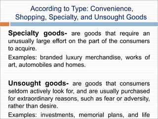 According to Type: Convenience,
Shopping, Specialty, and Unsought Goods
Specialty goods- are goods that require an
unusually large effort on the part of the consumers
to acquire.
Examples: branded luxury merchandise, works of
art, automobiles and homes.
Unsought goods- are goods that consumers
seldom actively look for, and are usually purchased
for extraordinary reasons, such as fear or adversity,
rather than desire.
Examples: investments, memorial plans, and life
 