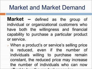 Market and Market Demand
Market – defined as the group of
individual or organizational customers who
have both the willingness and financial
capability to purchase a particular product
or service.
 When a product’s or service’s selling price
is reduced, even if the number of
individuals willing to purchase remain
constant, the reduced price may increase
the number of individuals who can now
 