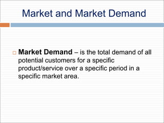 Market and Market Demand
 Market Demand – is the total demand of all
potential customers for a specific
product/service over a specific period in a
specific market area.
 