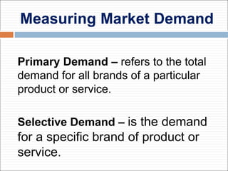 Measuring Market Demand
Primary Demand – refers to the total
demand for all brands of a particular
product or service.
Selective Demand – is the demand
for a specific brand of product or
service.
 