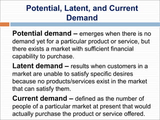 Potential, Latent, and Current
Demand
Potential demand – emerges when there is no
demand yet for a particular product or service, but
there exists a market with sufficient financial
capability to purchase.
Latent demand – results when customers in a
market are unable to satisfy specific desires
because no products/services exist in the market
that can satisfy them.
Current demand – defined as the number of
people of a particular market at present that would
actually purchase the product or service offered.
 