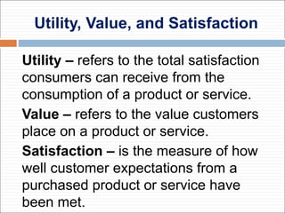 Utility, Value, and Satisfaction
Utility – refers to the total satisfaction
consumers can receive from the
consumption of a product or service.
Value – refers to the value customers
place on a product or service.
Satisfaction – is the measure of how
well customer expectations from a
purchased product or service have
been met.
 
