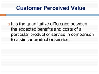 Customer Perceived Value
 It is the quantitative difference between
the expected benefits and costs of a
particular product or service in comparison
to a similar product or service.
 