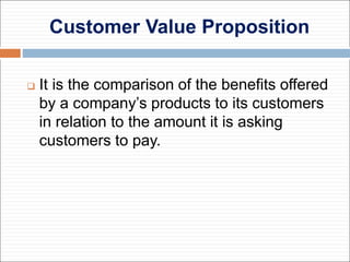 Customer Value Proposition
 It is the comparison of the benefits offered
by a company’s products to its customers
in relation to the amount it is asking
customers to pay.
 