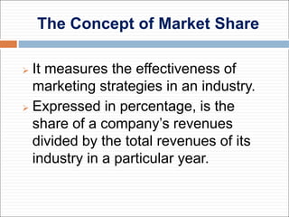 The Concept of Market Share
 It measures the effectiveness of
marketing strategies in an industry.
 Expressed in percentage, is the
share of a company’s revenues
divided by the total revenues of its
industry in a particular year.
 
