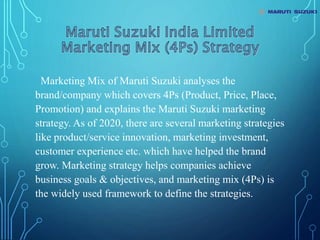 Marketing Mix of Maruti Suzuki analyses the
brand/company which covers 4Ps (Product, Price, Place,
Promotion) and explains the Maruti Suzuki marketing
strategy. As of 2020, there are several marketing strategies
like product/service innovation, marketing investment,
customer experience etc. which have helped the brand
grow. Marketing strategy helps companies achieve
business goals & objectives, and marketing mix (4Ps) is
the widely used framework to define the strategies.
 