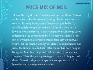 One of the key drivers of volumes of sale for Maruti Suzuki
has been its ‘value for money’ strategy. This comes from its
low-cost learning from years of engineering in India. By
providing light weight yet safe cars, Maruti is able to cut
down on costs and price its cars competitively, in some cases
undercutting the competition by 7-10 percent. Maruti’s low
cost of ownership, affordable spares, long service intervals
ensure that the pricing strategy of Maruti is implemented not
just at the time of sale but also after the car has been bought.
This gives Maruti an edge and makes it such a popular car
company. Thus, the pricing strategy in the marketing mix of
Maruti Suzuki is dependent upon the competitors, market
dynamics and the segment catered to.
 