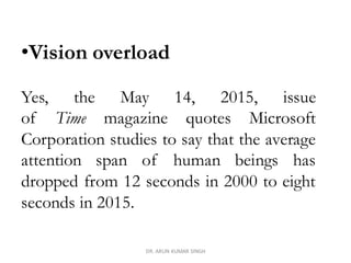 DR. ARUN KUMAR SINGH
•Vision overload
Yes, the May 14, 2015, issue
of Time magazine quotes Microsoft
Corporation studies to say that the average
attention span of human beings has
dropped from 12 seconds in 2000 to eight
seconds in 2015.
 