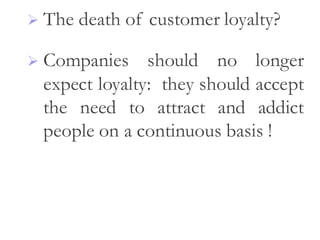  The death of customer loyalty?
 Companies should no longer
expect loyalty: they should accept
the need to attract and addict
people on a continuous basis !
 