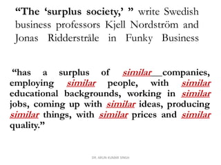 “The ‘surplus society,’ ” write Swedish
business professors Kjell Nordström and
Jonas Ridderstråle in Funky Business
“has a surplus of similar companies,
employing similar people, with similar
educational backgrounds, working in similar
jobs, coming up with similar ideas, producing
similar things, with similar prices and similar
quality.”
DR. ARUN KUMAR SINGH
 