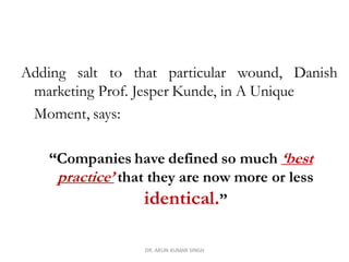 Adding salt to that particular wound, Danish
marketing Prof. Jesper Kunde, in A Unique
Moment, says:
“Companies have defined so much ‘best
practice’ that they are now more or less
identical.”
DR. ARUN KUMAR SINGH
 