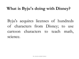 What is Byju's doing with Disney?
Byju's acquires licenses of hundreds
of characters from Disney; to use
cartoon characters to teach math,
science.
DR. ARUN KUMAR SINGH
 