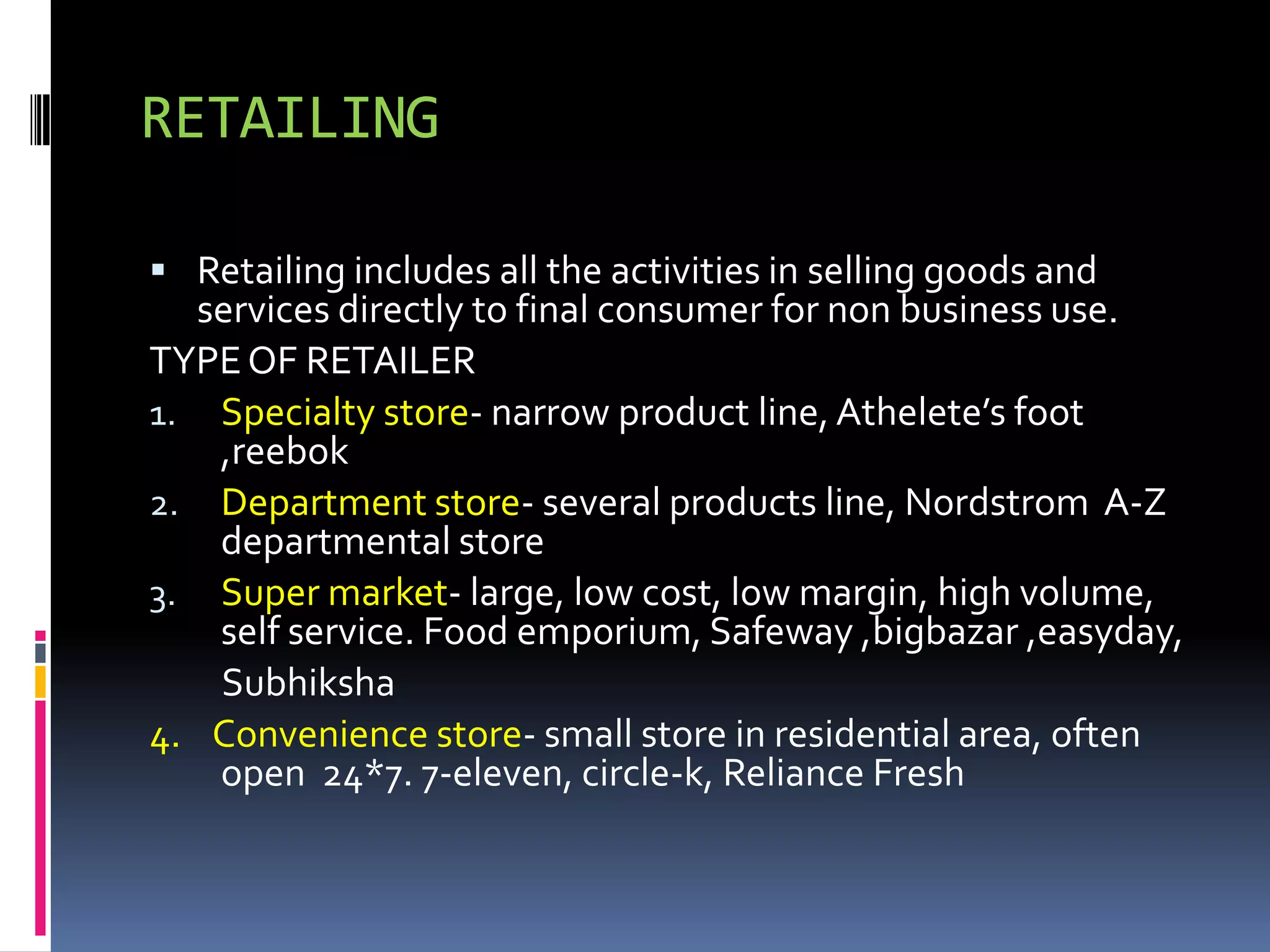RETAILING

 Retailing includes all the activities in selling goods and
   services directly to final consumer for non business use.
TYPE OF RETAILER
1. Specialty store- narrow product line, Athelete’s foot
    ,reebok
2. Department store- several products line, Nordstrom A-Z
    departmental store
3. Super market- large, low cost, low margin, high volume,
    self service. Food emporium, Safeway ,bigbazar ,easyday,
    Subhiksha
4. Convenience store- small store in residential area, often
    open 24*7. 7-eleven, circle-k, Reliance Fresh
 