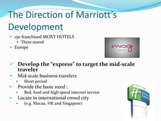The Direction of Marriott’s
Development
 150 franchised MOXY HOTELS
 Three stared
 Europe
 Develop the “express” to target the mid-scale
traveler
 Mid-scale business travelers
 Short period
 Provide the basic need :
 Bed, food and high speed internet service
 Locate in international crowd city
 (e.g. Macau, HK and Singapore)
 
