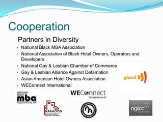 Cooperation
Partners in Diversity
• National Black MBA Association
• National Association of Black Hotel Owners, Operators and
•
•
•
•

Developers
National Gay & Lesbian Chamber of Commerce
Gay & Lesbian Alliance Against Defamation
Asian American Hotel Owners Association
WEConnect International

 