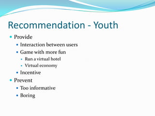 Recommendation - Youth
 Provide
 Interaction between users
 Game with more fun



Run a virtual hotel
Virtual economy

 Incentive

 Prevent
 Too informative
 Boring

 