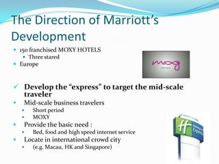 The Direction of Marriott’s
Development
 150 franchised MOXY HOTELS
 Three stared
 Europe

 Develop the “express” to target the mid-scale

traveler



Mid-scale business travelers





Provide the basic need :




Short period
MOXY

Bed, food and high speed internet service

Locate in international crowd city


(e.g. Macau, HK and Singapore)

 