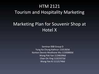 HTM 2121
Tourism and Hospitality Marketing

Marketing Plan for Souvenir Shop at
             Hotel X


                  Seminar 008 Group D
            Yung Ka Chung Kathryn 1101363d
         Kenton Dennis Mcelhone Wu 11500860d
               Wong Pok Yan 11346396d
                Chan On Ying 11323372d
                Wong Yee Ki 11121746d
 