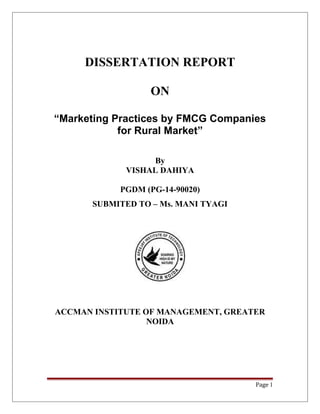 DISSERTATION REPORT
ON
“Marketing Practices by FMCG Companies
for Rural Market”
By
VISHAL DAHIYA
PGDM (PG-14-90020)
SUBMITED TO – Ms. MANI TYAGI
ACCMAN INSTITUTE OF MANAGEMENT, GREATER
NOIDA
Page 1
 
