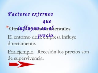 *Otros factores ambientales
El entorno de la empresa influye
directamente.
Por ejemplo: Recesión los precios son
de supervivencia.
Factores externos
que
influyen en el
precio
 