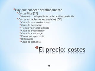 16
*Hay que conocer detalladamente
*Costes fijos [CF]
* Maquinas,… independiente de la cantidad producida
*Costes variables (el escandallo) [CV]
* Coste de las materias primas
* Coste de fabricación
* Tiempo y personal utilizado
* Coste de empaquetado
* Coste de almacenaje
* Promoción y pre-venta
* Distribución
* Coste de postventa
 