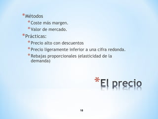 18
*Métodos
*Coste más margen.
*Valor de mercado.
*Prácticas:
*Precio alto con descuentos
*Precio ligeramente inferior a una cifra redonda.
*Rebajas proporcionales (elasticidad de la
demanda)
 